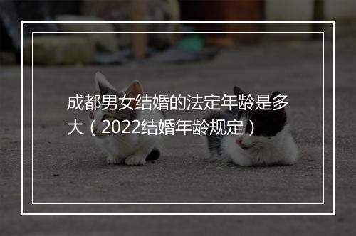 成都男女结婚的法定年龄是多大（2022结婚年龄规定）