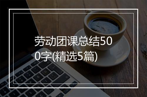 劳动团课总结500字(精选5篇)