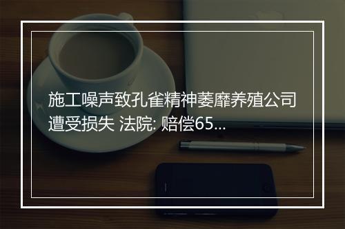施工噪声致孔雀精神萎靡养殖公司遭受损失 法院: 赔偿65万元