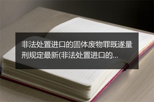 非法处置进口的固体废物罪既遂量刑规定最新(非法处置进口的固体废物罪是结果犯)