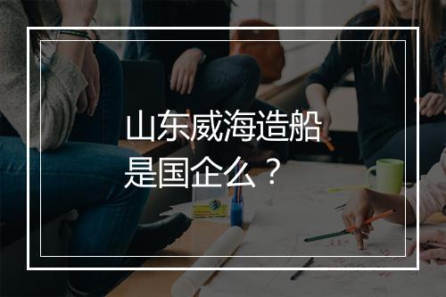 山东威海造船是国企么？