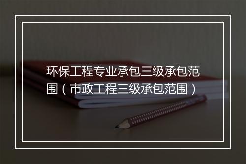 环保工程专业承包三级承包范围（市政工程三级承包范围）