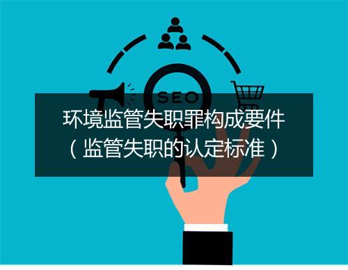 环境监管失职罪构成要件（监管失职的认定标准）