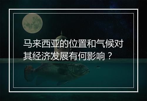 马来西亚的位置和气候对其经济发展有何影响？