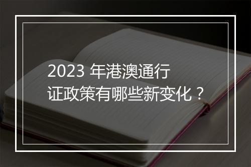 2023 年港澳通行证政策有哪些新变化？
