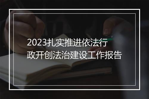 2023扎实推进依法行政开创法治建设工作报告