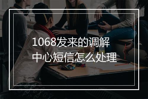 1068发来的调解中心短信怎么处理