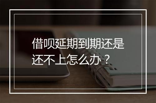 借呗延期到期还是还不上怎么办？