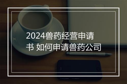 2024兽药经营申请书 如何申请兽药公司