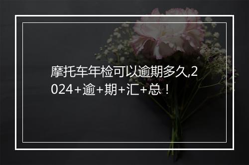 摩托车年检可以逾期多久,2024+逾+期+汇+总！