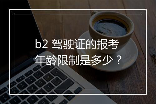 b2 驾驶证的报考年龄限制是多少？
