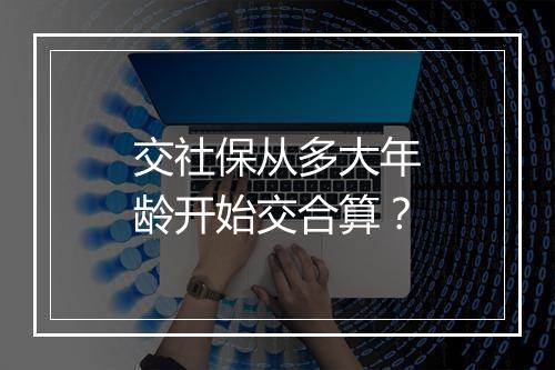交社保从多大年龄开始交合算？