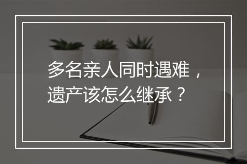 多名亲人同时遇难，遗产该怎么继承？