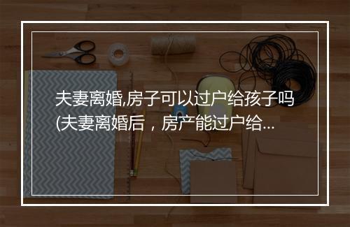 夫妻离婚,房子可以过户给孩子吗(夫妻离婚后，房产能过户给小孩吗)
