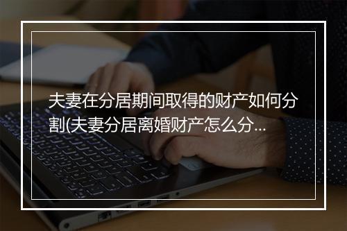 夫妻在分居期间取得的财产如何分割(夫妻分居离婚财产怎么分割比较好)