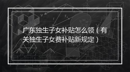 广东独生子女补贴怎么领（有关独生子女费补贴新规定）