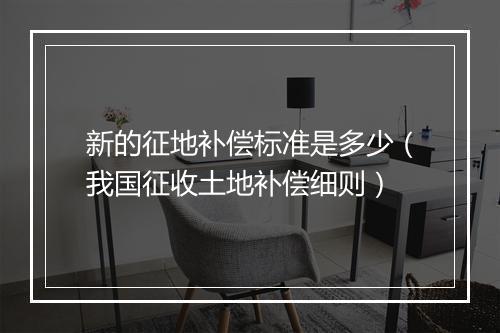 新的征地补偿标准是多少（我国征收土地补偿细则）