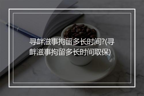 寻衅滋事拘留多长时间?(寻衅滋事拘留多长时间取保)