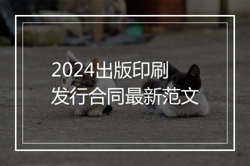 2024出版印刷发行合同最新范文