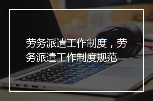 劳务派遣工作制度，劳务派遣工作制度规范