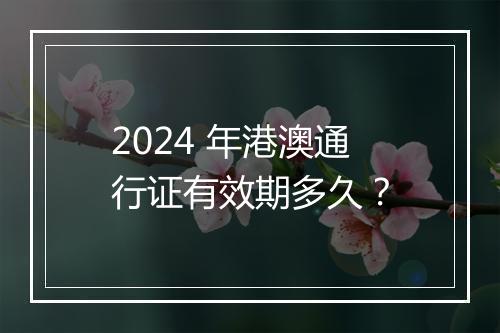 2024 年港澳通行证有效期多久？