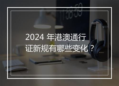2024 年港澳通行证新规有哪些变化？