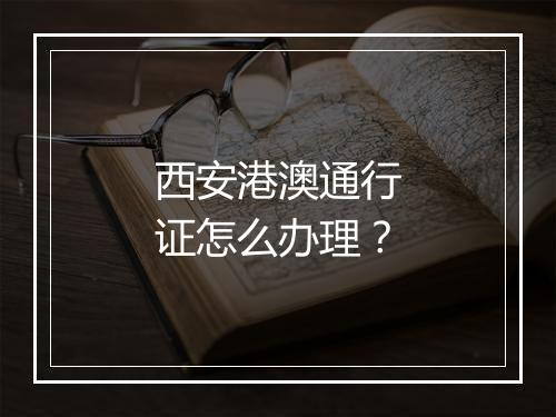 西安港澳通行证怎么办理？