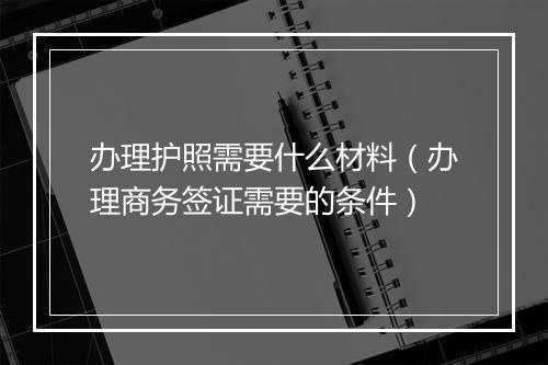 办理护照需要什么材料（办理商务签证需要的条件）