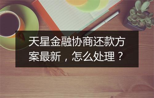 天星金融协商还款方案最新，怎么处理？