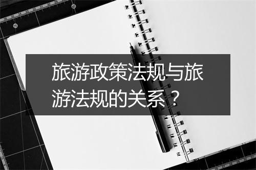 旅游政策法规与旅游法规的关系？
