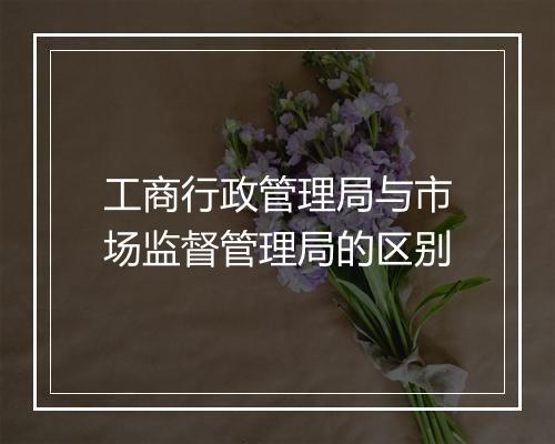 工商行政管理局与市场监督管理局的区别