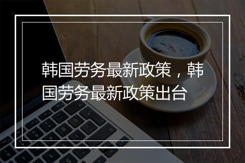 韩国劳务最新政策，韩国劳务最新政策出台