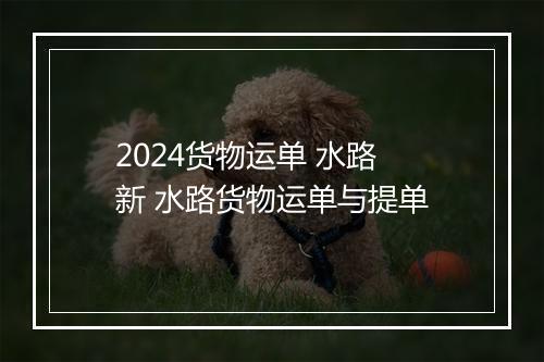 2024货物运单 水路 新 水路货物运单与提单