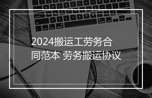 2024搬运工劳务合同范本 劳务搬运协议