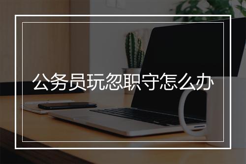 公务员玩忽职守怎么办