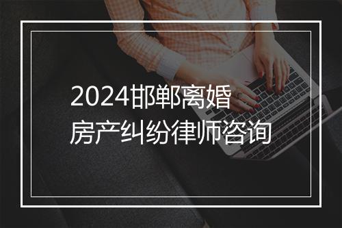 2024邯郸离婚房产纠纷律师咨询