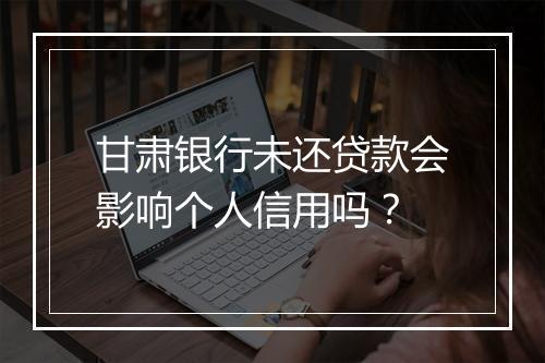 甘肃银行未还贷款会影响个人信用吗？
