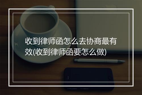 收到律师函怎么去协商最有效(收到律师函要怎么做)