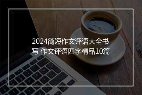 2024简短作文评语大全书写 作文评语四字精品10篇
