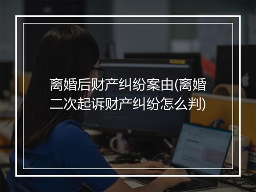 离婚后财产纠纷案由(离婚二次起诉财产纠纷怎么判)
