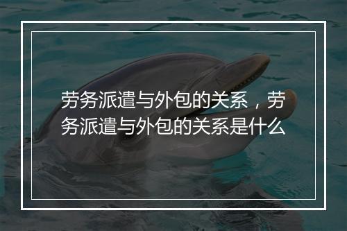 劳务派遣与外包的关系，劳务派遣与外包的关系是什么