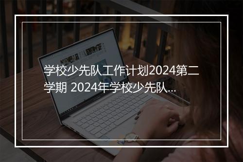 学校少先队工作计划2024第二学期 2024年学校少先队工作计划范文精选8篇