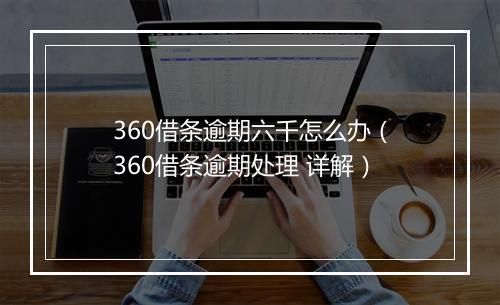 360借条逾期六千怎么办（360借条逾期处理 详解）