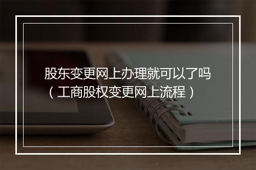 股东变更网上办理就可以了吗（工商股权变更网上流程）