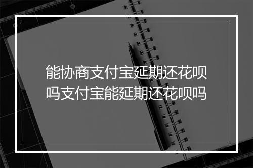 能协商支付宝延期还花呗吗支付宝能延期还花呗吗