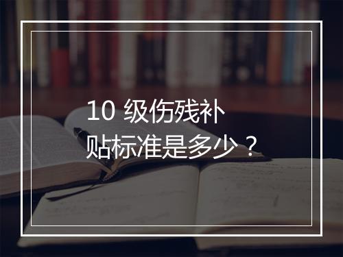 10 级伤残补贴标准是多少？