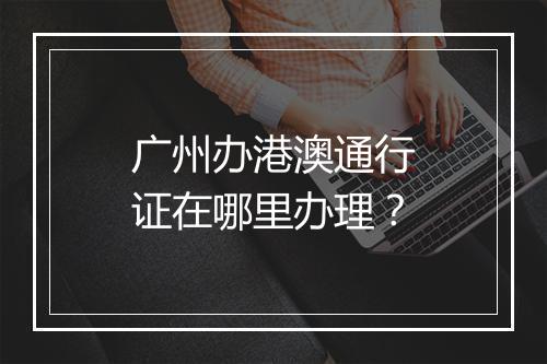 广州办港澳通行证在哪里办理？