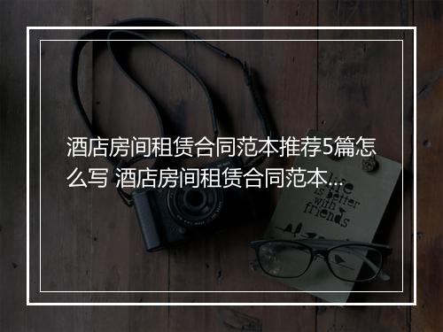 酒店房间租赁合同范本推荐5篇怎么写 酒店房间租赁合同范本推荐5篇