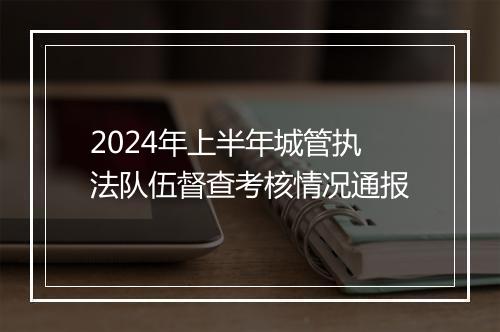 2024年上半年城管执法队伍督查考核情况通报