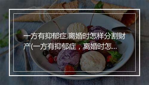 一方有抑郁症,离婚时怎样分割财产(一方有抑郁症，离婚时怎样分割财产)
